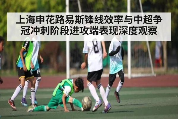 上海申花路易斯锋线效率与中超争冠冲刺阶段进攻端表现深度观察