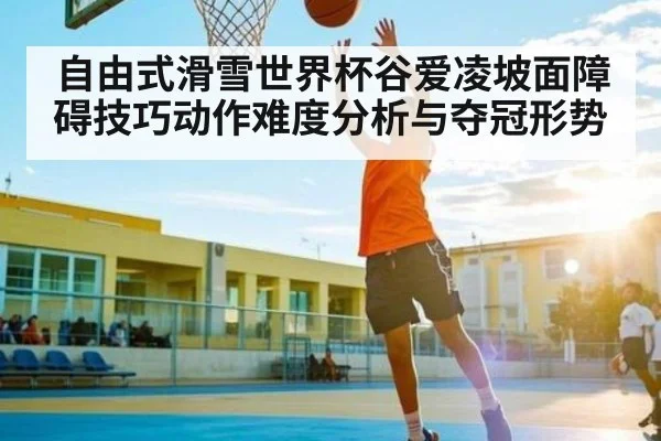 自由式滑雪世界杯谷爱凌坡面障碍技巧动作难度分析与夺冠形势