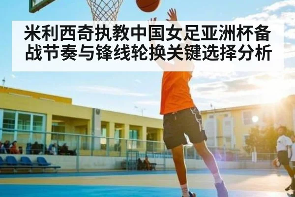 米利西奇执教中国女足亚洲杯备战节奏与锋线轮换关键选择分析